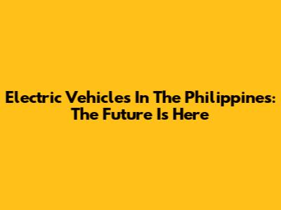 Electric Vehicles In The Philippines: The Future Is Here