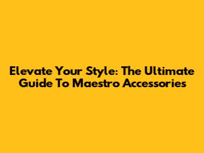 Elevate Your Style: The Ultimate Guide To Maestro Accessories