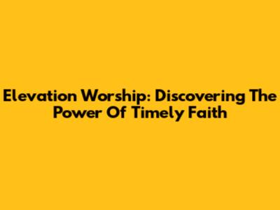 Elevation Worship: Discovering The Power Of Timely Faith