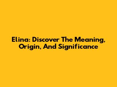 Elina: Discover The Meaning, Origin, And Significance