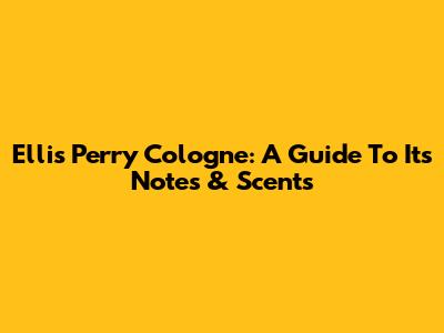 Ellis Perry Cologne: A Guide To Its Notes & Scents