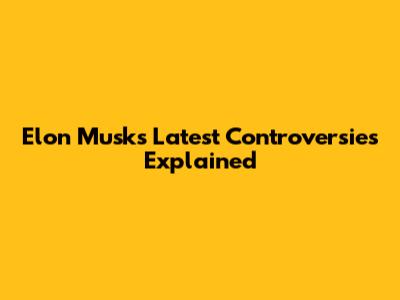 Elon Musk's Latest Controversies Explained