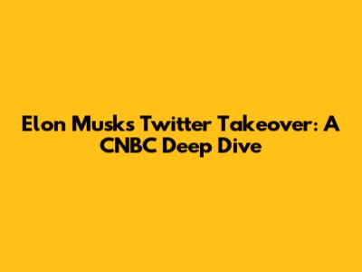 Elon Musk's Twitter Takeover: A CNBC Deep Dive