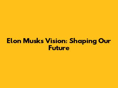 Elon Musk's Vision: Shaping Our Future
