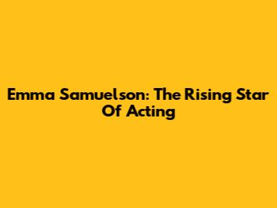 Emma Samuelson: The Rising Star Of Acting
