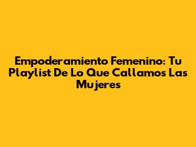 Empoderamiento Femenino: Tu Playlist De 'Lo Que Callamos Las Mujeres'