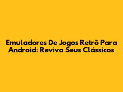 Emuladores De Jogos Retrô Para Android: Reviva Seus Clássicos