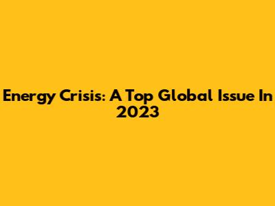 Energy Crisis: A Top Global Issue In 2023