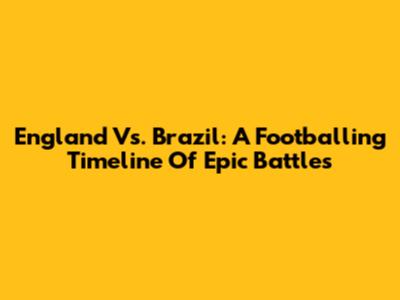 England Vs. Brazil: A Footballing Timeline Of Epic Battles