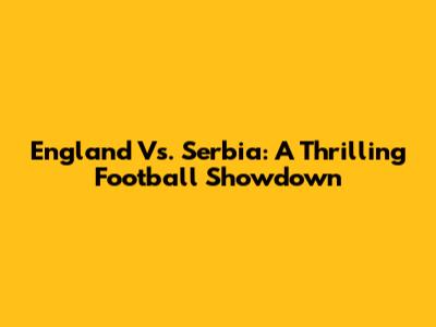 England Vs. Serbia: A Thrilling Football Showdown