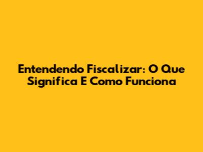 Entendendo Fiscalizar: O Que Significa E Como Funciona
