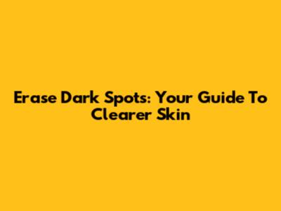 Erase Dark Spots: Your Guide To Clearer Skin