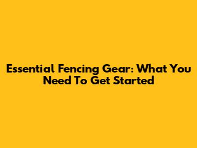 Essential Fencing Gear: What You Need To Get Started