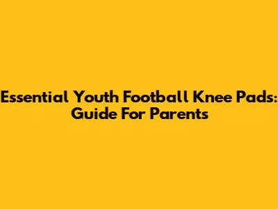 Essential Youth Football Knee Pads: Guide For Parents
