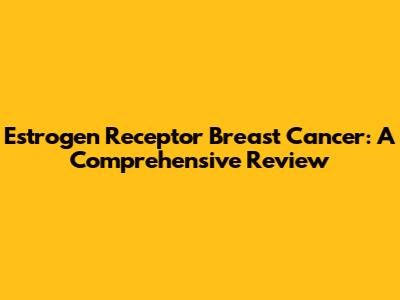 Estrogen Receptor Breast Cancer: A Comprehensive Review