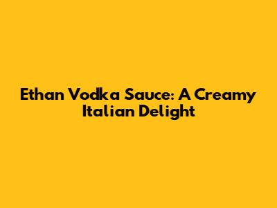 Ethan Vodka Sauce: A Creamy Italian Delight