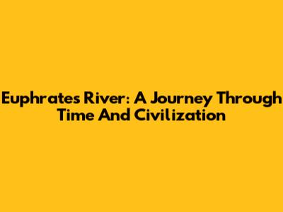 Euphrates River: A Journey Through Time And Civilization