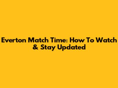 Everton Match Time: How To Watch & Stay Updated