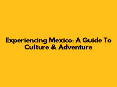Experiencing Mexico: A Guide To Culture & Adventure