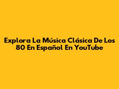 Explora La Música Clásica De Los 80 En Español En YouTube
