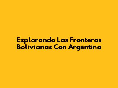 Explorando Las Fronteras Bolivianas Con Argentina