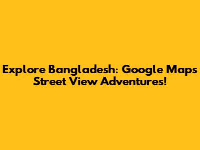 Explore Bangladesh: Google Maps Street View Adventures!