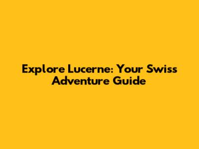 Explore Lucerne: Your Swiss Adventure Guide