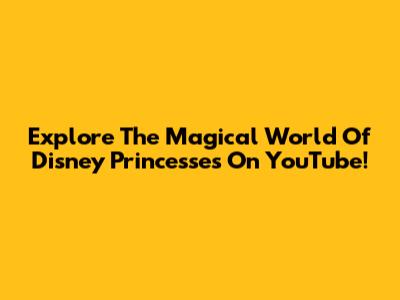 Explore The Magical World Of Disney Princesses On YouTube!