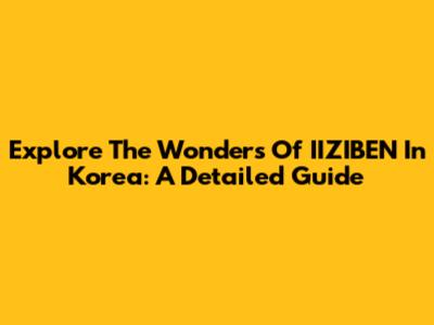 Explore The Wonders Of IIZIBEN In Korea: A Detailed Guide