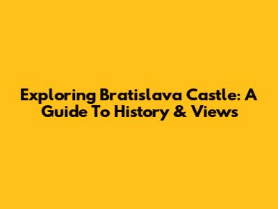 Exploring Bratislava Castle: A Guide To History & Views