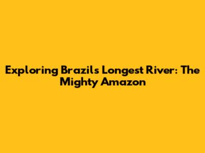 Exploring Brazil's Longest River: The Mighty Amazon