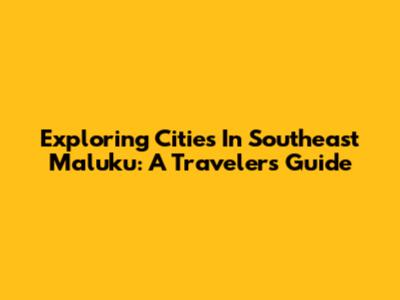 Exploring Cities In Southeast Maluku: A Traveler's Guide