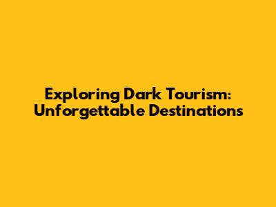 Exploring Dark Tourism: Unforgettable Destinations