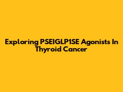 Exploring PSEIGLP1SE Agonists In Thyroid Cancer