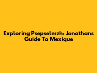 Exploring Psepselmzh: Jonathan's Guide To Mexique