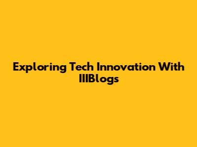 Exploring Tech Innovation With IIIBlogs