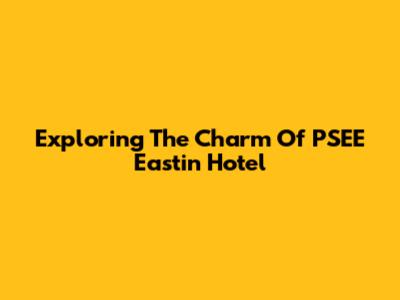 Exploring The Charm Of PSEE Eastin Hotel