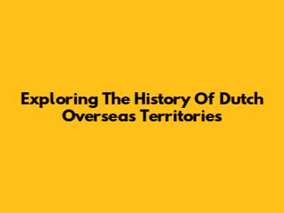 Exploring The History Of Dutch Overseas Territories