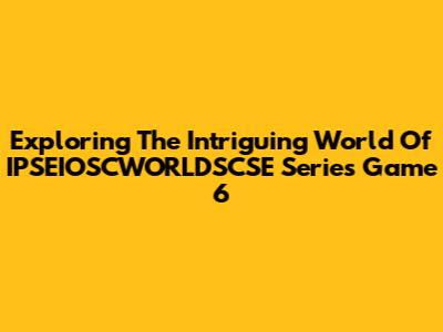 Exploring The Intriguing World Of IPSEIOSCWORLDSCSE Series Game 6