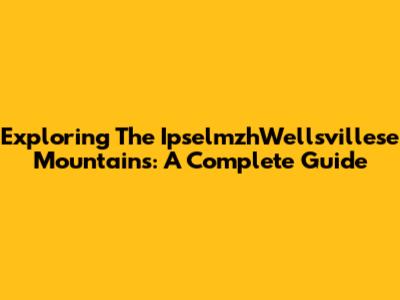 Exploring The IpselmzhWellsvillese Mountains: A Complete Guide