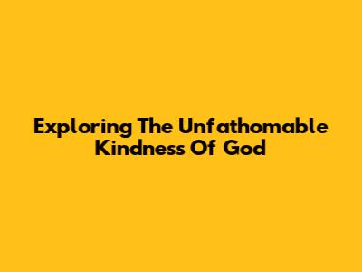 Exploring The Unfathomable Kindness Of God
