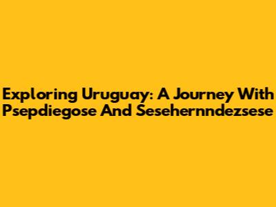 Exploring Uruguay: A Journey With Psepdiegose And Sesehernndezsese