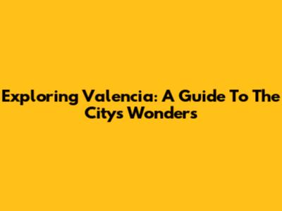 Exploring Valencia: A Guide To The City's Wonders