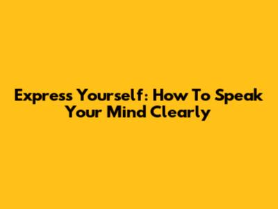 Express Yourself: How To Speak Your Mind Clearly