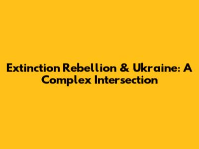 Extinction Rebellion & Ukraine: A Complex Intersection