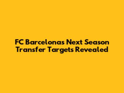 FC Barcelona's Next Season Transfer Targets Revealed