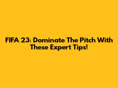 FIFA 23: Dominate The Pitch With These Expert Tips!