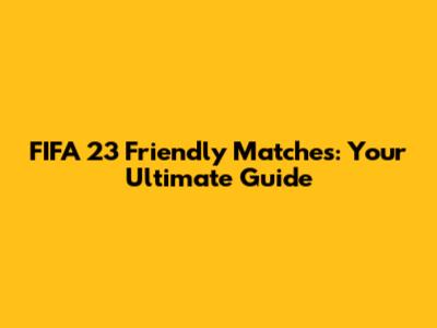 FIFA 23 Friendly Matches: Your Ultimate Guide