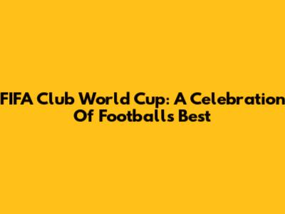 FIFA Club World Cup: A Celebration Of Football's Best