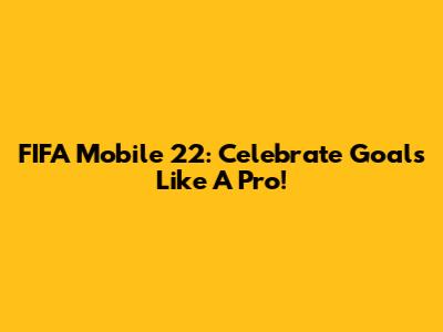 FIFA Mobile 22: Celebrate Goals Like A Pro!